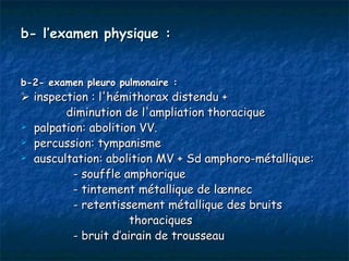 b- l’examen physique :


b-2- examen pleuro pulmonaire :
 inspection : l'hémithorax distendu +
        diminution de l'ampliation thoracique
 palpation: abolition VV.

 percussion: tympanisme

 auscultation: abolition MV + Sd amphoro-métallique:

          - souffle amphorique
          - tintement métallique de lænnec
          - retentissement métallique des bruits
                      thoraciques
          - bruit d’airain de trousseau
 