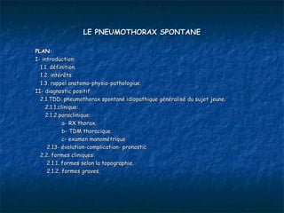 LE PNEUMOTHORAX SPONTANE

PLAN:
I- introduction:
  1.1. définition.
  1.2. intérêts.
  1.3. rappel anatomo-physio-pathologiue.
II- diagnostic positif:
  2.1.TDD: pneumothorax spontané idiopathique généralisé du sujet jeune.
    2.1.1.clinique:.
    2.1.2.paraclinique:
            a- RX thorax.
            b- TDM thoracique.
            c- examen manométrique
     2.13- évolution-complication- pronostic
  2.2. formes cliniques:
     2.1.1. formes selon la topographie.
     2.1.2. formes graves.
 