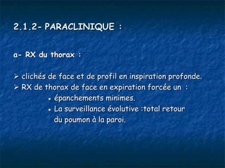 2.1.2- PARACLINIQUE :


a- RX du thorax :

 clichés de face et de profil en inspiration profonde.
 RX de thorax de face en expiration forcée un  :
          ● épanchements minimes.
          ● La surveillance évolutive :total retour
            du poumon à la paroi.
 
