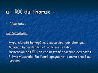 a- RX du thorax :
   Résultats :

Confirmation :

    Hyperclareté homogène, avasculaire, périphérique,
    Moignon hyperdense rétracté sur le hile,
    Distension des EIC et une netteté anormale des cotes.
    Plèvre viscérale :fin liseré opaque net comme tracé au
    crayon.
 
