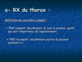 a- RX du thorax :
Définition du caractère complet :

 PNO complet: décollement de tout le poumon, quelle
 que soit l’importance de l’épanchement.

  PNO incomplet: décollement partiel du poumon
  (sommet++).
 