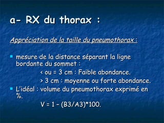 a- RX du thorax :
Appréciation de la taille du pneumothorax : 

   mesure de la distance séparant la ligne
    bordante du sommet :
              < ou = 3 cm : Faible abondance.
              > 3 cm : moyenne ou forte abondance.
   L’idéal : volume du pneumothorax exprimé en
    %.
              V = 1 – (B3/A3)*100.
 