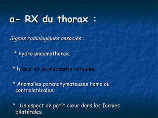a- RX du thorax :
Signes radiologiques associés :

 * hydro pneumothorax.

 *h
  hcœur et du médiastin refoulés.

 * Anomalies parenchymateuses homo ou
  controlatérales.

 * Un aspect de petit cœur dans les formes
  bilatérales.
 
