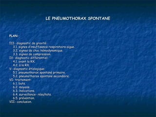 LE PNEUMOTHORAX SPONTANE



PLAN:

III- diagnostic de gravité:
  3.1. signes d’insuffisance respiratoire aigue.
  3.2. signes de choc hémodynamique.
  3.3. signes de compression.
IV- diagnostic différentiel:
  4.1. avant la RX.
  4.2. à la RX.
V- diagnostic étiologique:
  5.1. pneumothorax spontané primaire.
  5.2. pneumothorax spontané secondaire.
VI- traitement:
  6.1. buts.
  6.2. moyens.
  6.3. indications.
  6.4. surveillance- résultats.
  6.5. prévention.
VII- conclusion.
 