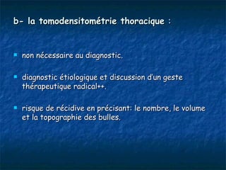 b- la tomodensitométrie thoracique :


   non nécessaire au diagnostic.

   diagnostic étiologique et discussion d’un geste
    thérapeutique radical++.

   risque de récidive en précisant: le nombre, le volume
    et la topographie des bulles.
 