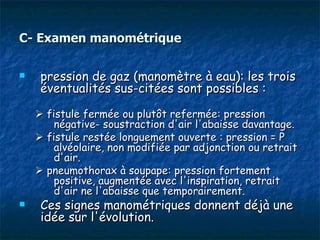 C- Examen manométrique

    pression de gaz (manomètre à eau): les trois
     éventualités sus-citées sont possibles :

     fistule fermée ou plutôt refermée: pression
        négative- soustraction d'air l'abaisse davantage.
     fistule restée longuement ouverte : pression = P
        alvéolaire, non modifiée par adjonction ou retrait
        d'air.
     pneumothorax à soupape: pression fortement
        positive, augmentée avec l'inspiration, retrait
        d'air ne l'abaisse que temporairement.
    Ces signes manométriques donnent déjà une
     idée sur l'évolution.
 