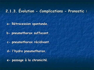 2.1.3. Évolution - Complications - Pronostic :


a- Rétrocession spontanée.

b- pneumothorax suffocant.

c- pneumothorax récidivant.

d- l'hydro pneumothorax.

e- passage à la chronicité.
 