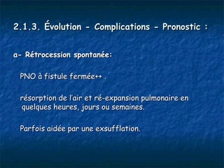 2.1.3. Évolution - Complications - Pronostic :


a- Rétrocession spontanée:

 PNO à fistule fermée++ .

 résorption de l’air et ré-expansion pulmonaire en
 quelques heures, jours ou semaines.

 Parfois aidée par une exsufflation.
 
