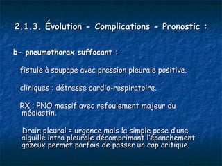 2.1.3. Évolution - Complications - Pronostic :

b- pneumothorax suffocant :

 fistule à soupape avec pression pleurale positive.

 cliniques : détresse cardio-respiratoire.

 RX : PNO massif avec refoulement majeur du
 médiastin.

  Drain pleural = urgence mais la simple pose d’une
  aiguille intra pleurale décomprimant l’épanchement
  gazeux permet parfois de passer un cap critique.
 