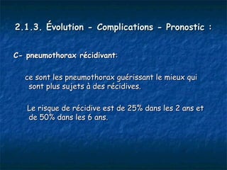 2.1.3. Évolution - Complications - Pronostic :


C- pneumothorax récidivant:

  ce sont les pneumothorax guérissant le mieux qui
   sont plus sujets à des récidives.

   Le risque de récidive est de 25% dans les 2 ans et
   de 50% dans les 6 ans.
 