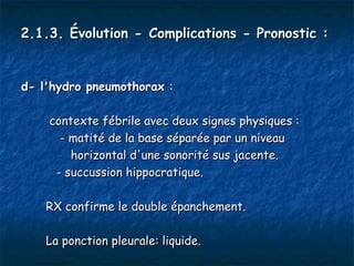 2.1.3. Évolution - Complications - Pronostic :


d- l'hydro pneumothorax :

    contexte fébrile avec deux signes physiques :
      - matité de la base séparée par un niveau
        horizontal d'une sonorité sus jacente.
     - succussion hippocratique.

    RX confirme le double épanchement.

    La ponction pleurale: liquide.
 