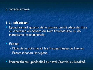I- INTRODUCTION:




1.1. définition:
 Épanchement gazeux de la grande cavité pleurale libre

  ou cloisonné en dehors de tout traumatisme ou de
  manœuvre instrumentale.

   Exclus:
     - Plaie de la poitrine et les traumatismes du thorax.
     - Pneumothorax iatrogène.

   Pneumothorax généralisé ou total /partiel ou localisé.
 