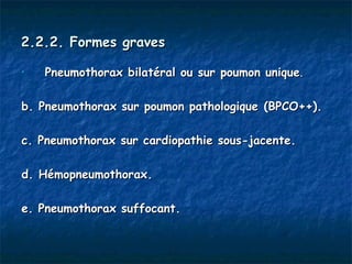 2.2.2. Formes graves

•   Pneumothorax bilatéral ou sur poumon unique. 

b. Pneumothorax sur poumon pathologique (BPCO++).

c. Pneumothorax sur cardiopathie sous-jacente.

d. Hémopneumothorax.

e. Pneumothorax suffocant.
 