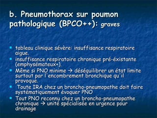 b. Pneumothorax sur poumon
pathologique (BPCO++): graves

   tableau clinique sévère: insuffisance respiratoire
    aigue.
   insuffisance respiratoire chronique pré-éxistante
    (emphysémateux+).
   Même si PNO minime  déséquilibrer un état limite
    surtout par l'encombrement bronchique qu'il
    provoque.
    Toute IRA chez un broncho-pneumopathe doit faire
    systématiquement évoquer PNO
   Tout PNO reconnu chez un broncho-pneumopathe
    chronique  unité spécialisée en urgence pour
    drainage
 