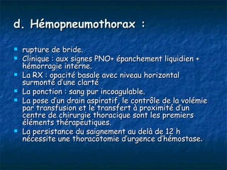 d. Hémopneumothorax :

   rupture de bride.
   Clinique : aux signes PNO+ épanchement liquidien +
    hémorragie interne.
   La RX : opacité basale avec niveau horizontal
    surmonté d’une clarté
   La ponction : sang pur incoagulable.
   La pose d’un drain aspiratif, le contrôle de la volémie
    par transfusion et le transfert à proximité d’un
    centre de chirurgie thoracique sont les premiers
    éléments thérapeutiques.
   La persistance du saignement au delà de 12 h
    nécessite une thoracotomie d’urgence d’hémostase.
 