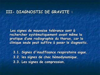 III- DIAGNOSTIC DE GRAVITE :



 Les signes de mauvaise tolérance sont à
 rechercher systématiquement avant même la
 pratique d’une radiographie du thorax, car la
 clinique seule peut suffire à poser le diagnostic.

   3.1.   Signes d'insuffisance respiratoire aigue.
   3.2.   les signes de choc hémodynamique.
   3.3.   Les signes de compression.
 