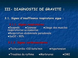 III- DIAGNOSTIC DE GRAVITE :

3.1. Signes d'insuffisance respiratoire aigue :

   3.1.1. Signes respiratoires:
  ●Dyspnée       ●Cyanose     ●Usage des muscles
  respiratoires accessoires
  ●Respiration abdominale paradoxale
  ●SaO2 < 90%

  3.1.2. Signes cardiovasculaires :

   ●Tachycardie >110 bats/min      ●Hypotension

   ●Troubles du rythme     ●Marbrures        ●OMI
 