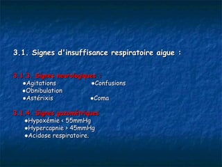 3.1. Signes d'insuffisance respiratoire aigue :


3.1.3. Signes neurologiques :
   ●Agitations            ●Confusions
   ●Obnibulation
   ●Astérixis            ●Coma

3.1.4. Signes gazométriques
   ●Hypoxémie < 55mmHg
   ●Hypercapnie > 45mmHg
   ●Acidose respiratoire.
 