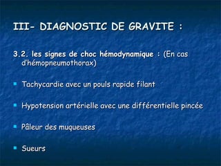 III- DIAGNOSTIC DE GRAVITE :

3.2. les signes de choc hémodynamique : (En cas
  d’hémopneumothorax)

   Tachycardie avec un pouls rapide filant

   Hypotension artérielle avec une différentielle pincée

   Pâleur des muqueuses

   Sueurs
 