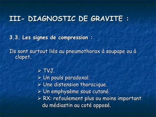 III- DIAGNOSTIC DE GRAVITE :

3.3. Les signes de compression :

Ils sont surtout liés au pneumothorax à soupape ou à
   clapet.

            TVJ.
            Un pouls paradoxal.
            Une distension thoracique.
            Un emphysème sous cutané.
            RX: refoulement plus ou moins important
            du médiastin au coté opposé.
 