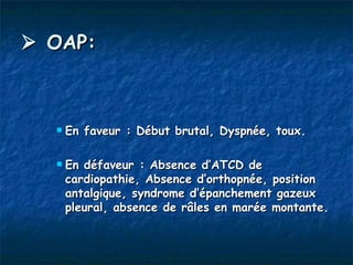  OAP:



     En faveur : Début brutal, Dyspnée, toux.

     En défaveur : Absence d’ATCD de
      cardiopathie, Absence d’orthopnée, position
      antalgique, syndrome d’épanchement gazeux
      pleural, absence de râles en marée montante.
 