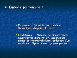  Embolie pulmonaire :




         En faveur : Début brutal, douleur
          thoracique, dyspnée, la toux.

         En défaveur : Absence de circonstances
          favorisantes d’une MTEV, absence de
          signes de thrombophlébite, présence d’un
          syndrome d’épanchement gazeux pleural.
 