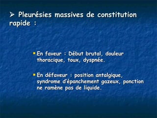  Pleurésies massives de constitution
rapide :



         En faveur : Début brutal, douleur
          thoracique, toux, dyspnée.

         En défaveur : position antalgique,
          syndrome d’épanchement gazeux, ponction
          ne ramène pas de liquide.
 