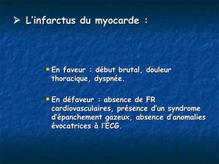  L’infarctus du myocarde :



         En faveur : début brutal, douleur
          thoracique, dyspnée.

         En défaveur : absence de FR
          cardiovasculaires, présence d’un syndrome
          d’épanchement gazeux, absence d’anomalies
          évocatrices à l’ECG.
 