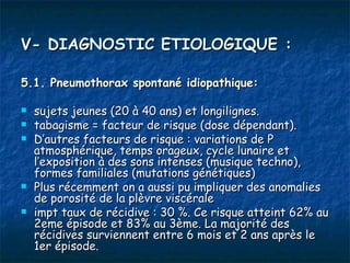 V- DIAGNOSTIC ETIOLOGIQUE :

5.1. Pneumothorax spontané idiopathique:

   sujets jeunes (20 à 40 ans) et longilignes.
   tabagisme = facteur de risque (dose dépendant).
   D’autres facteurs de risque : variations de P
    atmosphérique, temps orageux, cycle lunaire et
    l’exposition à des sons intenses (musique techno),
    formes familiales (mutations génétiques)
   Plus récemment on a aussi pu impliquer des anomalies
    de porosité de la plèvre viscérale
   impt taux de récidive : 30 %. Ce risque atteint 62% au
    2eme épisode et 83% au 3ème. La majorité des
    récidives surviennent entre 6 mois et 2 ans après le
    1er épisode.
 