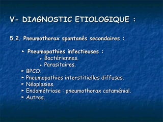 V- DIAGNOSTIC ETIOLOGIQUE :

5.2. Pneumothorax spontanés secondaires :

    ► Pneumopathies infectieuses :
          ● Bactériennes.
          ● Parasitaires.
    ► BPCO.
    ► Pneumopathies interstitielles diffuses.
    ► Néoplasies.
    ► Endométriose : pneumothorax cataménial.
    ► Autres.
 