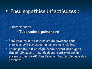 ► Pneumopathies infectieuses :

    ● Bactériennes :
         * Tuberculose pulmonaire :

   PNO résulte soit par rupture de cavernes sous-
    pleurales soit par séquelles para-ciactricielles.
   Le diagnostic est en règle facile devant des signes
    d’appel cliniques et radiologiques, confirmé par la
    présence des BAAR dans l’examen bactériologique des
    crachats.
 