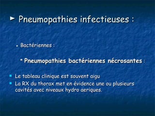 ► Pneumopathies infectieuses :

    ● Bactériennes :


      * Pneumopathies bactériennes nécrosantes :

   Le tableau clinique est souvent aigu
   La RX du thorax met en évidence une ou plusieurs
    cavités avec niveaux hydro aeriques.
 
