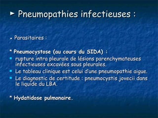 ► Pneumopathies infectieuses :

● Parasitaires :

* Pneumocystose (au cours du SIDA) :
 rupture intra pleurale de lésions parenchymateuses
   infectieuses excavées sous pleurales.
 Le tableau clinique est celui d’une pneumopathie aigue.

 Le diagnostic de certitude : pneumocystis jovecii dans
   le liquide du LBA.

* Hydatidose pulmonaire.
 