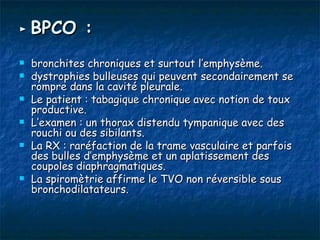 ► BPCO :

   bronchites chroniques et surtout l’emphysème.
   dystrophies bulleuses qui peuvent secondairement se
    rompre dans la cavité pleurale.
   Le patient : tabagique chronique avec notion de toux
    productive.
   L’examen : un thorax distendu tympanique avec des
    rouchi ou des sibilants.
   La RX : raréfaction de la trame vasculaire et parfois
    des bulles d’emphysème et un aplatissement des
    coupoles diaphragmatiques.
   La spiromètrie affirme le TVO non réversible sous
    bronchodilatateurs.
 