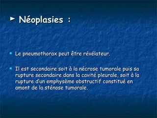 ► Néoplasies :


   Le pneumothorax peut être révélateur.

   Il est secondaire soit à la nécrose tumorale puis sa
    rupture secondaire dans la cavité pleurale, soit à la
    rupture d’un emphysème obstructif constitué en
    amont de la sténose tumorale.
 
