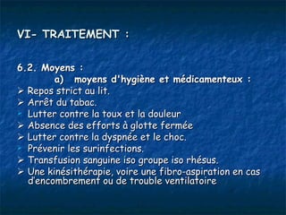 VI- TRAITEMENT :

6.2. Moyens :
        a) moyens d'hygiène et médicamenteux :
 Repos strict au lit.
 Arrêt du tabac.
 Lutter contre la toux et la douleur

 Absence des efforts à glotte fermée
 Lutter contre la dyspnée et le choc.
 Prévenir les surinfections.

 Transfusion sanguine iso groupe iso rhésus.
 Une kinésithérapie, voire une fibro-aspiration en cas
  d’encombrement ou de trouble ventilatoire
 