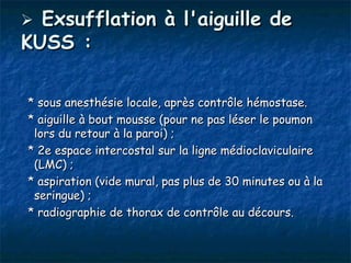  Exsufflation à l'aiguille de
KUSS :

* sous anesthésie locale, après contrôle hémostase.
* aiguille à bout mousse (pour ne pas léser le poumon
 lors du retour à la paroi) ;
* 2e espace intercostal sur la ligne médioclaviculaire
 (LMC) ;
* aspiration (vide mural, pas plus de 30 minutes ou à la
 seringue) ;
* radiographie de thorax de contrôle au décours.
 