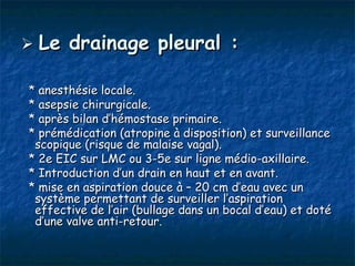 Le   drainage pleural :

* anesthésie locale.
* asepsie chirurgicale.
* après bilan d’hémostase primaire.
* prémédication (atropine à disposition) et surveillance
 scopique (risque de malaise vagal).
* 2e EIC sur LMC ou 3-5e sur ligne médio-axillaire.
* Introduction d’un drain en haut et en avant.
* mise en aspiration douce à – 20 cm d’eau avec un
 système permettant de surveiller l’aspiration
 effective de l’air (bullage dans un bocal d’eau) et doté
 d’une valve anti-retour.
 