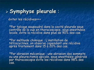  Symphyse         pleurale :
éviter les récidives+++

 *Par talcage saupoudré dans la cavité pleurale sous
 contrôle de la vue en thoracoscopie, sous anesthésie
 locale, évite la récidive dans plus de 90% des cas.

 *Par méthode chimique : L’instillation de
 tétracyclines, on observe cependant une récidive
 après traitement dans 15 à 20% des cas.

 *Par abrasion mécanique : une abrasion des sommets
 ou une pleurectomie apicale, sous anesthésie générale
 par thoracoscopie évite les récidives dans 98% des
 cas.
 