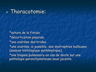    Thoracotomie:


    *suture de la fistule.
    *décortication pleurale.
    *une exérèse des brides.
    *une exérèse, si possible, des dystrophies bulleuses
    (analyse histologique systématique).
    *une biopsie pulmonaire en cas de doute sur une
    pathologie parenchymateuse sous-jacente.
 