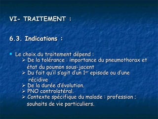 VI- TRAITEMENT :


6.3. Indications :

   Le choix du traitement dépend :
         De la tolérance : importance du pneumothorax et
          état du poumon sous-jacent
         Du fait qu’il s’agit d’un 1er episode ou d’une
           récidive
         De la durée d’évolution.
         PNO controlatéral.
         Contexte spécifique du malade : profession ;
          souhaits de vie particuliers.
 