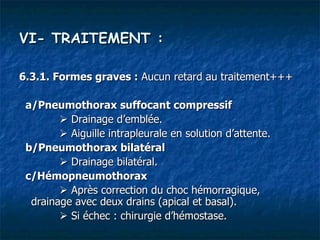 VI- TRAITEMENT :

6.3.1. Formes graves : Aucun retard au traitement+++

 a/Pneumothorax suffocant compressif
         Drainage d’emblée.
         Aiguille intrapleurale en solution d’attente.
 b/Pneumothorax bilatéral
         Drainage bilatéral.
 c/Hémopneumothorax
         Après correction du choc hémorragique,
  drainage avec deux drains (apical et basal).
         Si échec : chirurgie d’hémostase.
 