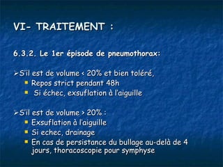 VI- TRAITEMENT :

6.3.2. Le 1er épisode de pneumothorax:

S’il est de volume < 20% et bien toléré,
   Repos strict pendant 48h

   Si échec, exsuflation à l’aiguille



S’il est de volume > 20% :
   Exsuflation à l’aiguille

   Si echec, drainage

   En cas de persistance du bullage au-delà de 4
      jours, thoracoscopie pour symphyse
 