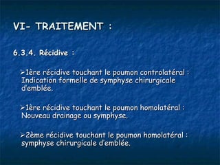 VI- TRAITEMENT :

6.3.4. Récidive :

 1ère récidive touchant le poumon controlatéral :
 Indication formelle de symphyse chirurgicale
 d’emblée.

 1ère récidive touchant le poumon homolatéral :
 Nouveau drainage ou symphyse.

 2ème récidive touchant le poumon homolatéral :
 symphyse chirurgicale d’emblée.
 