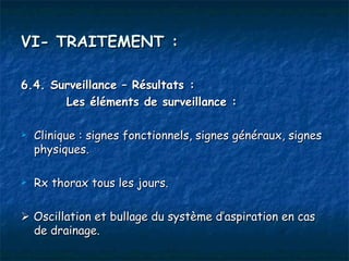 VI- TRAITEMENT :

6.4. Surveillance – Résultats :
       Les éléments de surveillance :

   Clinique : signes fonctionnels, signes généraux, signes
    physiques.

   Rx thorax tous les jours.

 Oscillation et bullage du système d’aspiration en cas
  de drainage.
 