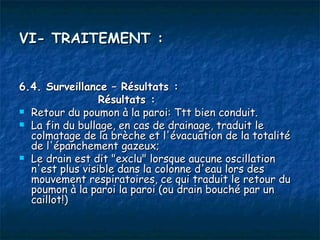 VI- TRAITEMENT :


6.4. Surveillance – Résultats :
                 Résultats :
 Retour du poumon à la paroi: Ttt bien conduit.
 La fin du bullage, en cas de drainage, traduit le
  colmatage de la brèche et l'évacuation de la totalité
  de l'épanchement gazeux;
 Le drain est dit "exclu" lorsque aucune oscillation
  n'est plus visible dans la colonne d'eau lors des
  mouvement respiratoires, ce qui traduit le retour du
  poumon à la paroi la paroi (ou drain bouché par un
  caillot!)
 