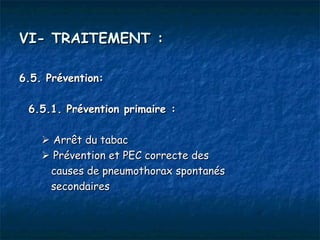 VI- TRAITEMENT :

6.5. Prévention:

 6.5.1. Prévention primaire :

     Arrêt du tabac
     Prévention et PEC correcte des
     causes de pneumothorax spontanés
     secondaires
 