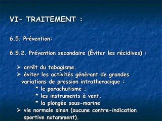 VI- TRAITEMENT :

6.5. Prévention:

6.5.2. Prévention secondaire (Éviter les récidives) :

   arrêt du tabagisme.
   éviter les activités générant de grandes
   variations de pression intrathoracique :
         * le parachutisme ;
         * les instruments à vent.
         * la plongée sous-marine
   vie normale sinon (aucune contre-indication
    sportive notamment).
 