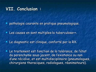 VII. Conclusion :


   pathologie courante en pratique pneumologique.

   Les causes en sont multiples:la tuberculose++.

   Le diagnostic est clinique, conforté par la RX.

   Le traitement est fonction de la tolérance, de l’état
    du parenchyme sous-jacent, de l’existence ou non
    d’une récidive, et est multidisciplinaire (pneumologues,
    chirurgiens thoraciques, radiologues, réanimateurs).
 