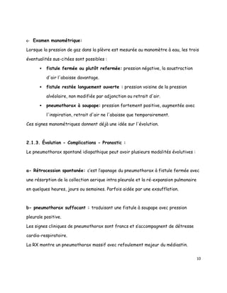 c- Examen manométrique:

Lorsque la pression de gaz dans la plèvre est mesurée au manomètre à eau, les trois

éventualités sus-citées sont possibles :

         fistule fermée ou plutôt refermée: pression négative, la soustraction

          d'air l'abaisse davantage.

         fistule restée longuement ouverte : pression voisine de la pression

          alvéolaire, non modifiée par adjonction ou retrait d'air.

         pneumothorax à soupape: pression fortement positive, augmentée avec

          l'inspiration, retrait d'air ne l'abaisse que temporairement.

Ces signes manométriques donnent déjà une idée sur l'évolution.



2.1.3. Évolution - Complications - Pronostic :

Le pneumothorax spontané idiopathique peut avoir plusieurs modalités évolutives :



a- Rétrocession spontanée: c’est l’apanage du pneumothorax à fistule fermée avec

une résorption de la collection aerique intra pleurale et la ré-expansion pulmonaire

en quelques heures, jours ou semaines. Parfois aidée par une exsufflation.



b- pneumothorax suffocant : traduisant une fistule à soupape avec pression

pleurale positive.

Les signes cliniques de pneumothorax sont francs et s’accompagnent de détresse

cardio-respiratoire.

La RX montre un pneumothorax massif avec refoulement majeur du médiastin.


                                                                                       10
 